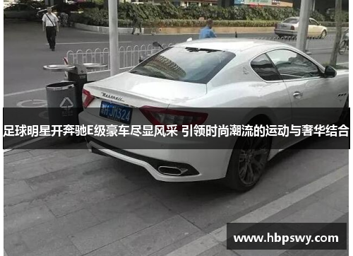 足球明星开奔驰E级豪车尽显风采 引领时尚潮流的运动与奢华结合