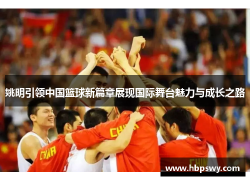 姚明引领中国篮球新篇章展现国际舞台魅力与成长之路