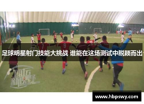 足球明星射门技能大挑战 谁能在这场测试中脱颖而出